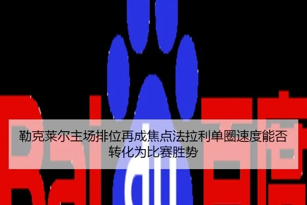 勒克莱尔主场排位再成焦点法拉利单圈速度能否转化为比赛胜势
